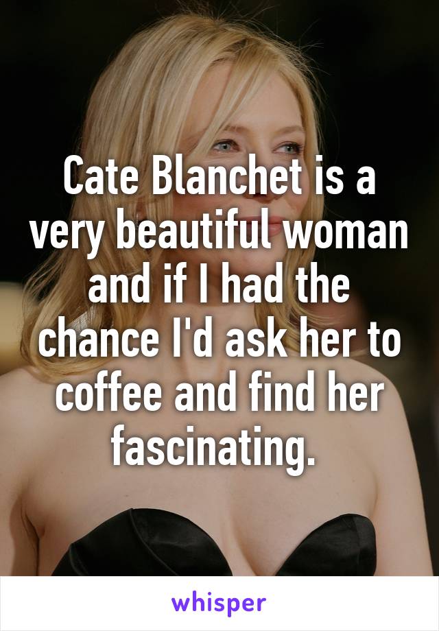 Cate Blanchet is a very beautiful woman and if I had the chance I'd ask her to coffee and find her fascinating. 