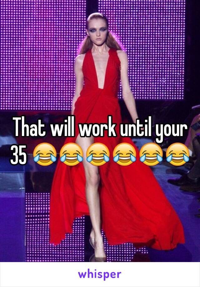 That will work until your 35 😂😂😂😂😂😂