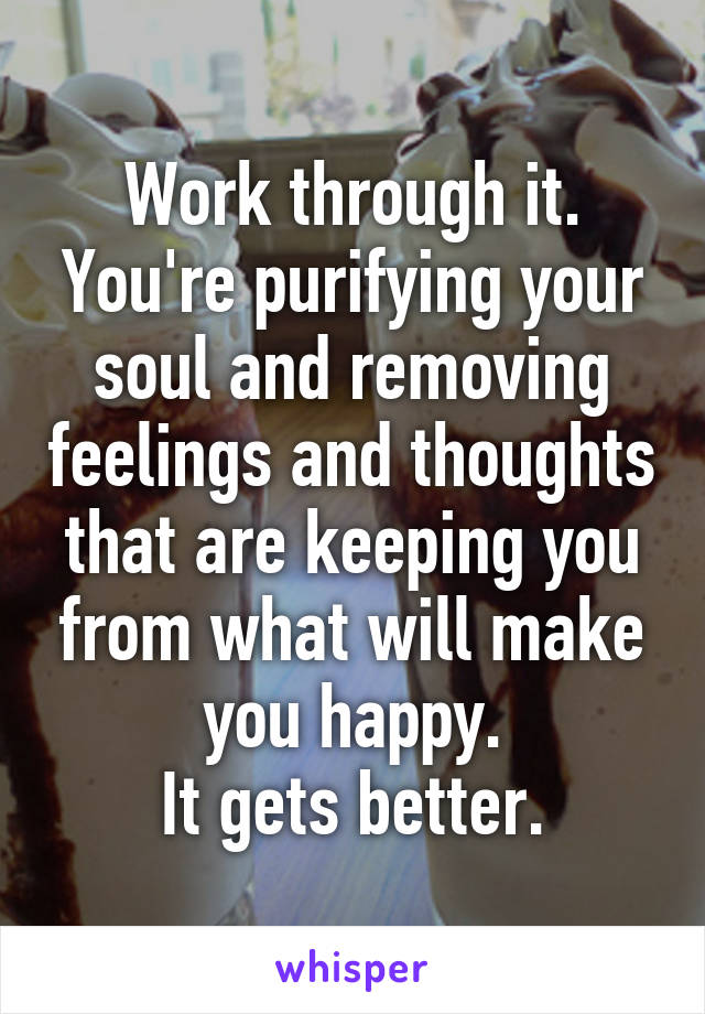 Work through it. You're purifying your soul and removing feelings and thoughts that are keeping you from what will make you happy.
It gets better.