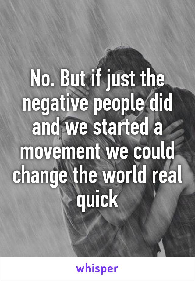 No. But if just the negative people did and we started a movement we could change the world real quick