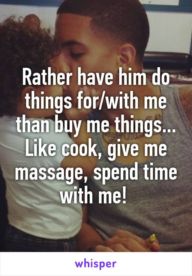 Rather have him do things for/with me than buy me things... Like cook, give me massage, spend time with me! 