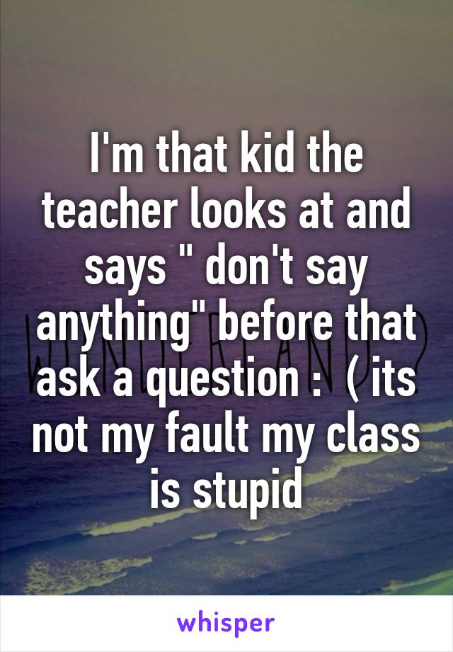 I'm that kid the teacher looks at and says " don't say anything" before that ask a question :  ( its not my fault my class is stupid