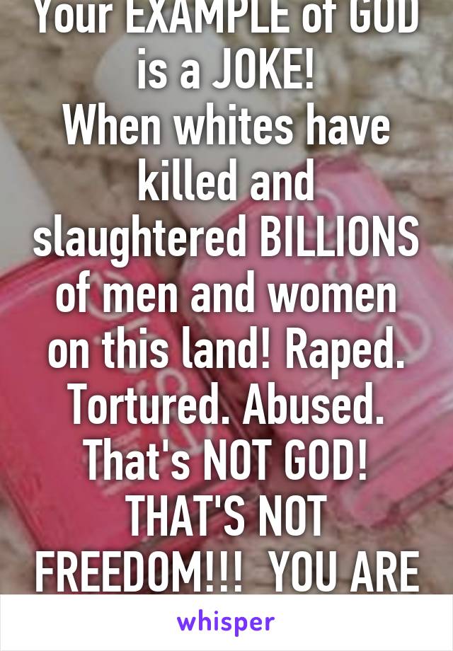 Your EXAMPLE of GOD is a JOKE!
When whites have killed and slaughtered BILLIONS of men and women on this land! Raped. Tortured. Abused.
That's NOT GOD! THAT'S NOT FREEDOM!!!  YOU ARE A JOKE!