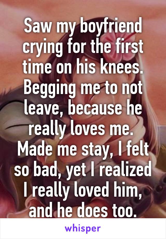 Saw my boyfriend crying for the first time on his knees.
Begging me to not leave, because he really loves me. 
Made me stay, I felt so bad, yet I realized I really loved him, and he does too.