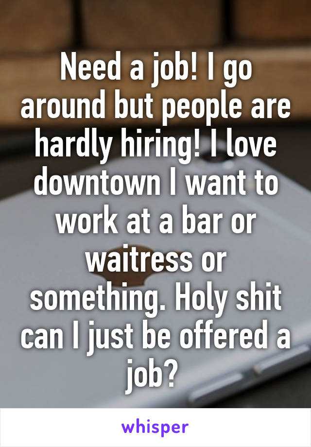 Need a job! I go around but people are hardly hiring! I love downtown I want to work at a bar or waitress or something. Holy shit can I just be offered a job? 