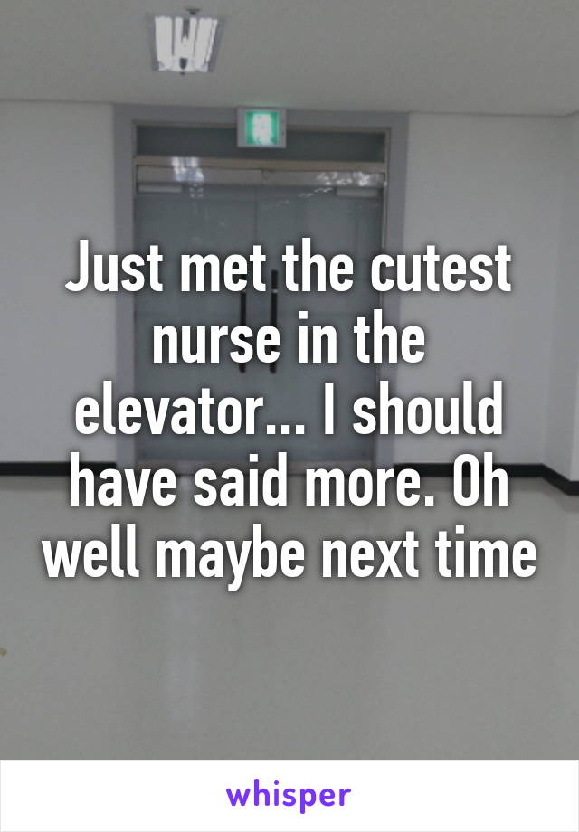 Just met the cutest nurse in the elevator... I should have said more. Oh well maybe next time