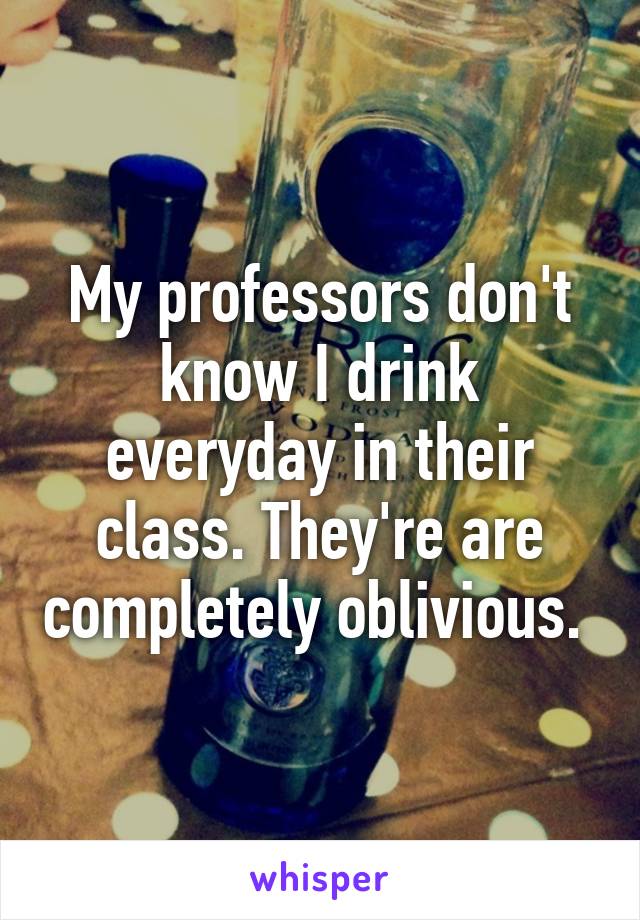 My professors don't know I drink everyday in their class. They're are completely oblivious. 