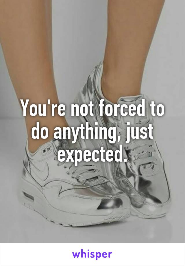 You're not forced to do anything, just expected.