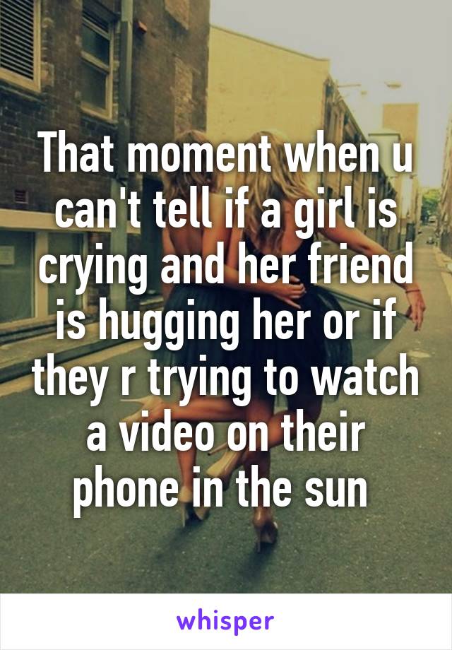 That moment when u can't tell if a girl is crying and her friend is hugging her or if they r trying to watch a video on their phone in the sun 