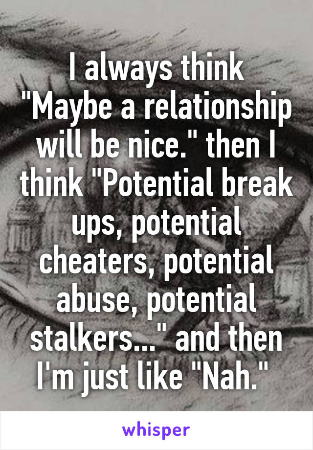 I always think "Maybe a relationship will be nice." then I think "Potential break ups, potential cheaters, potential abuse, potential stalkers..." and then I'm just like "Nah." 