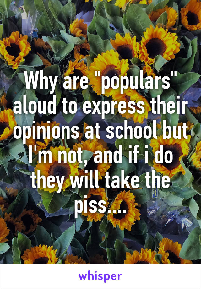 Why are "populars" aloud to express their opinions at school but I'm not, and if i do they will take the piss....