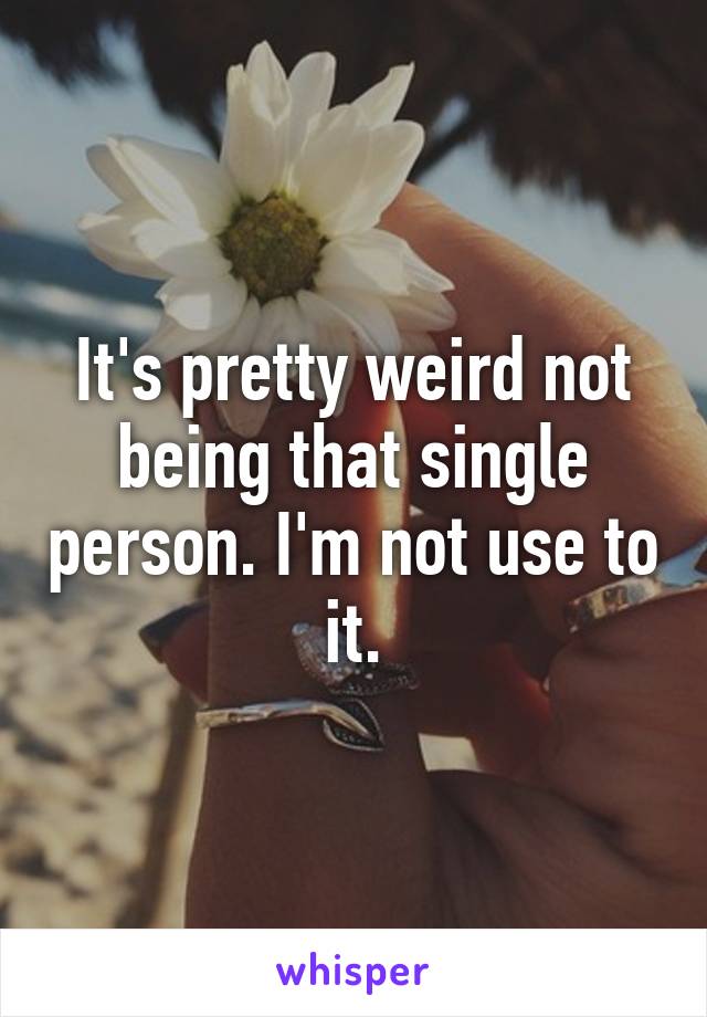 It's pretty weird not being that single person. I'm not use to it.