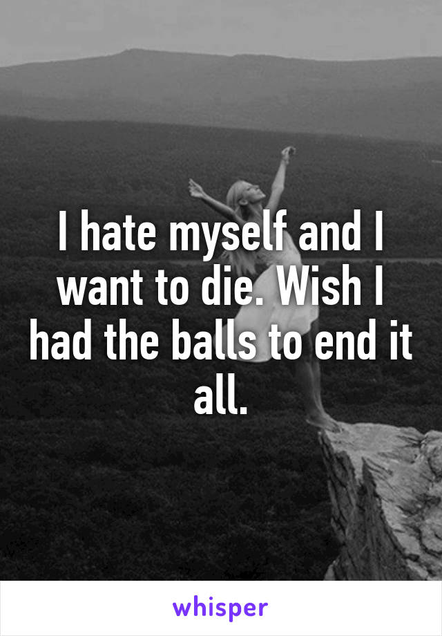 I hate myself and I want to die. Wish I had the balls to end it all.