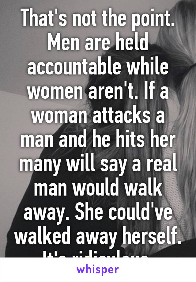 That's not the point. Men are held accountable while women aren't. If a woman attacks a man and he hits her many will say a real man would walk away. She could've walked away herself. It's ridiculous.