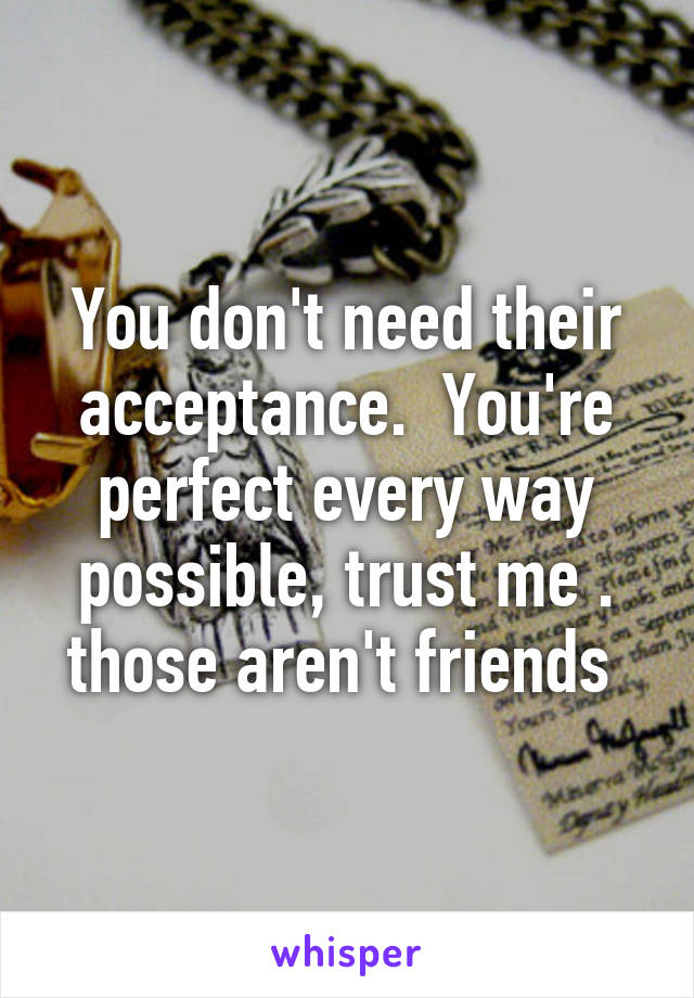 You don't need their acceptance.  You're perfect every way possible, trust me . those aren't friends 