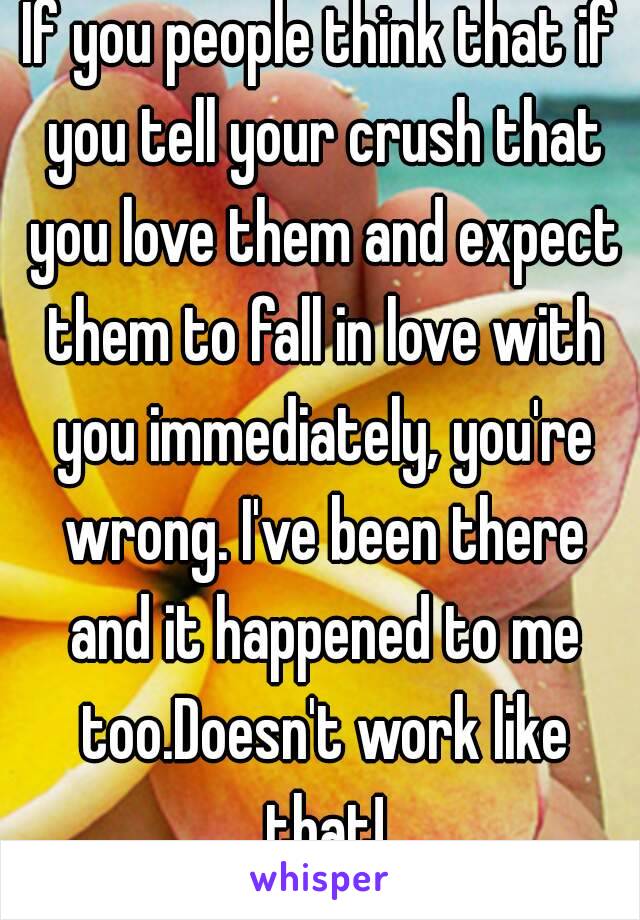 If you people think that if you tell your crush that you love them and expect them to fall in love with you immediately, you're wrong. I've been there and it happened to me too.Doesn't work like that!