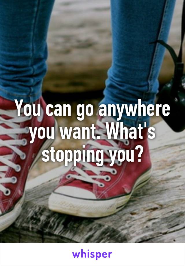 You can go anywhere you want. What's stopping you?