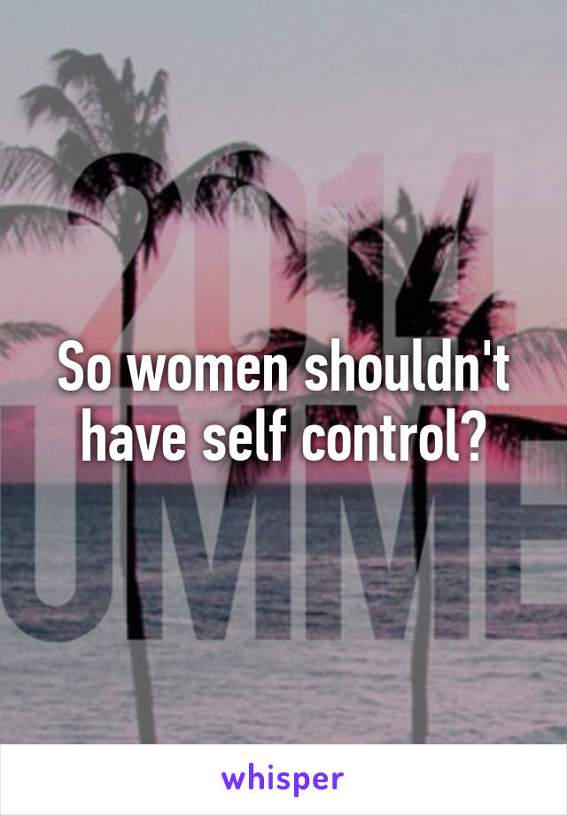 So women shouldn't have self control?