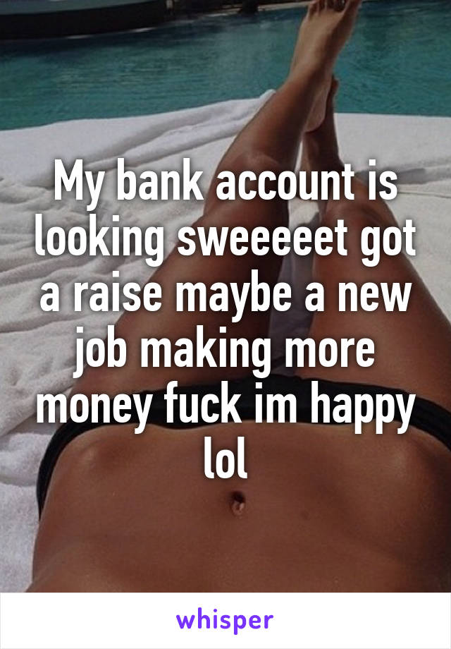 My bank account is looking sweeeeet got a raise maybe a new job making more money fuck im happy lol