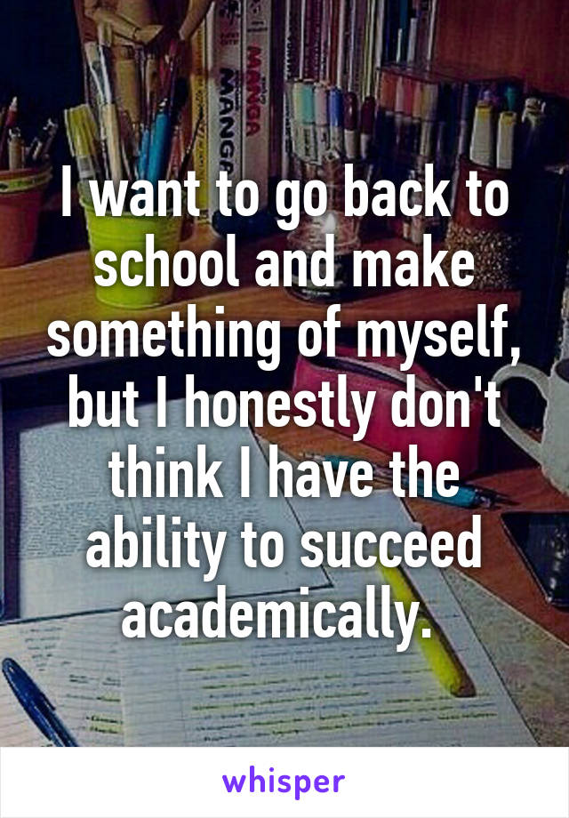 I want to go back to school and make something of myself, but I honestly don't think I have the ability to succeed academically. 