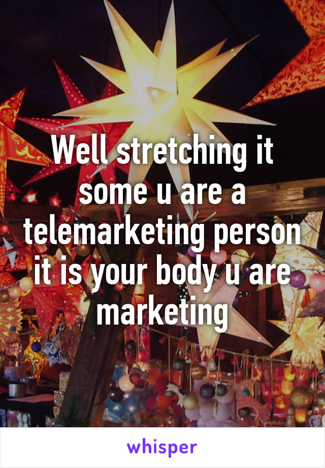 Well stretching it some u are a telemarketing person it is your body u are marketing