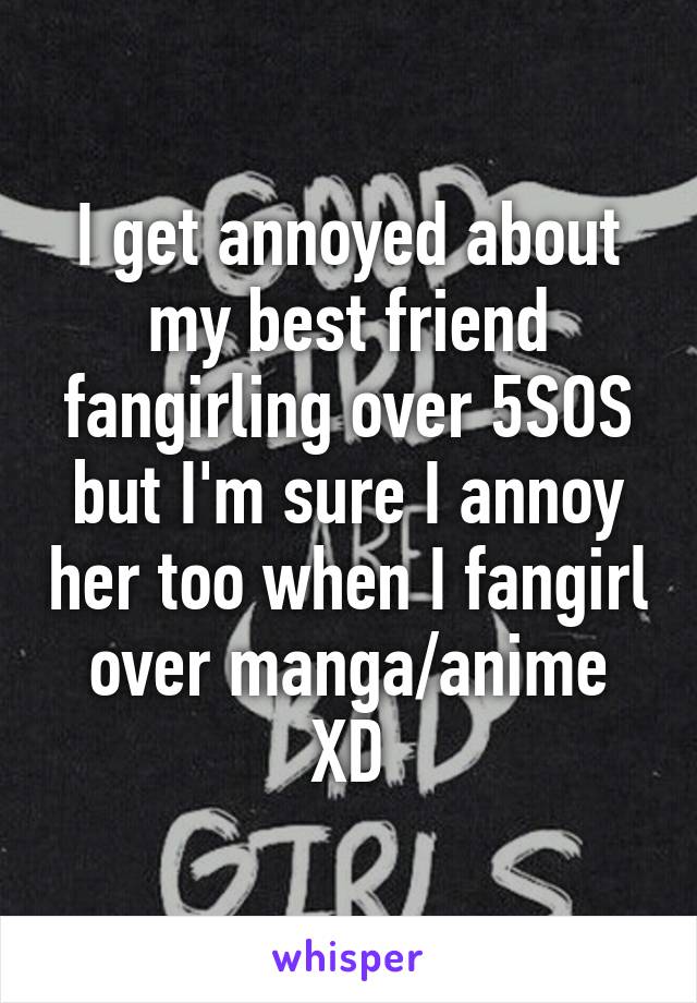 I get annoyed about my best friend fangirling over 5SOS but I'm sure I annoy her too when I fangirl over manga/anime XD