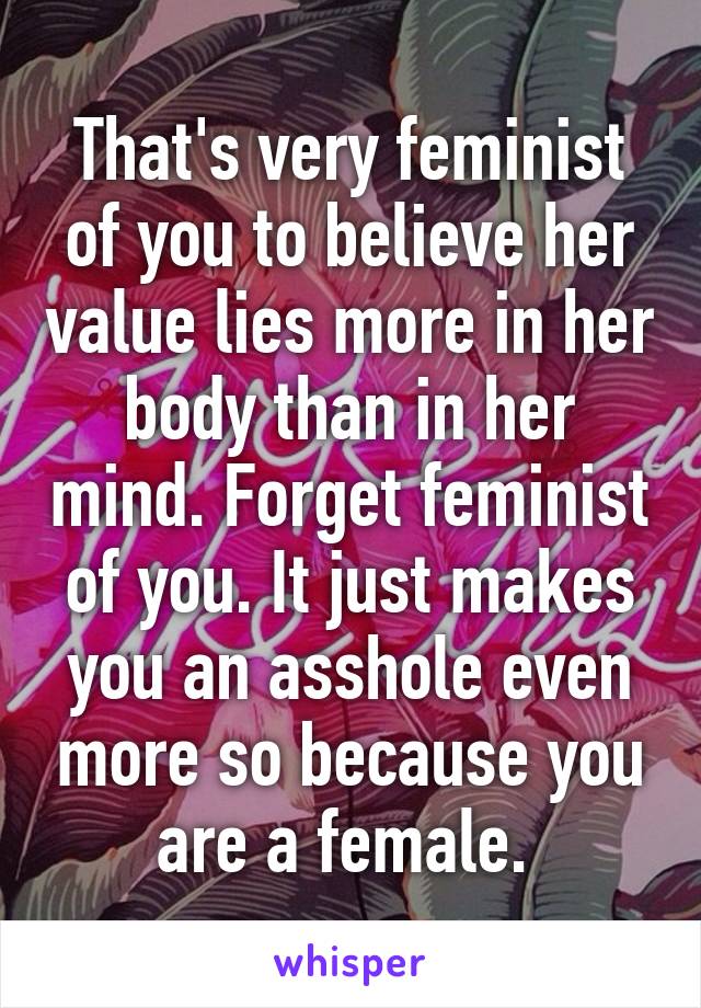 That's very feminist of you to believe her value lies more in her body than in her mind. Forget feminist of you. It just makes you an asshole even more so because you are a female. 