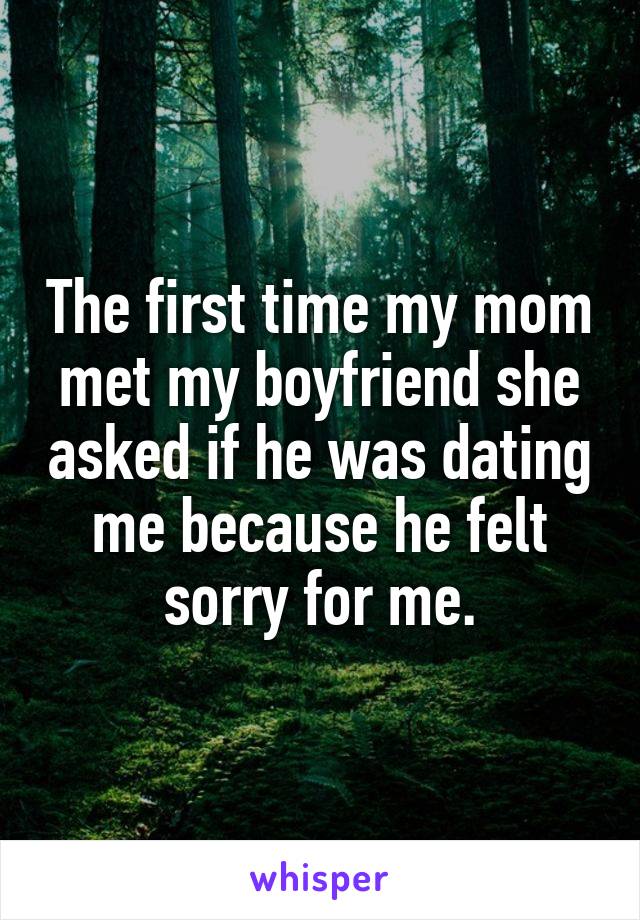 The first time my mom met my boyfriend she asked if he was dating me because he felt sorry for me.