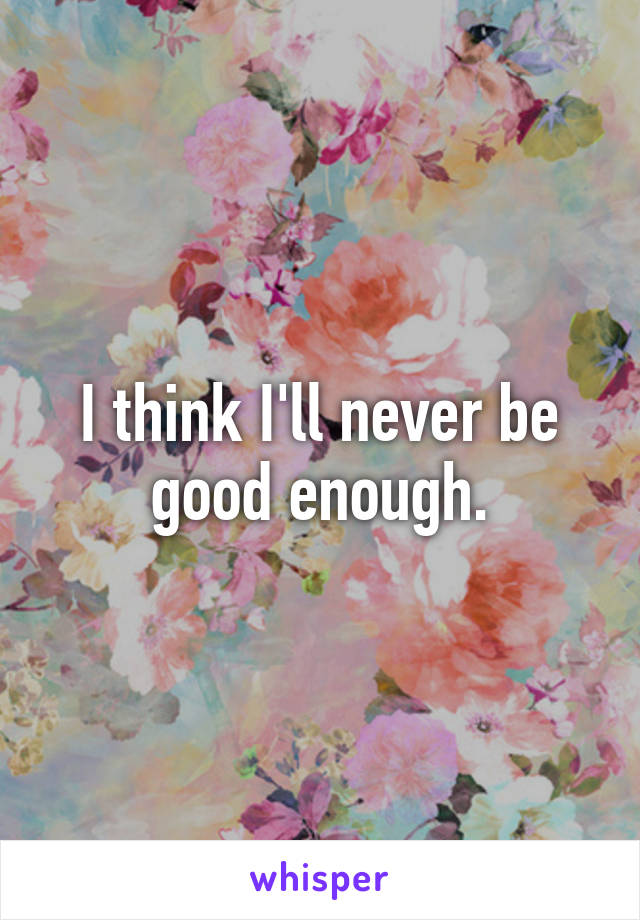 I think I'll never be good enough.