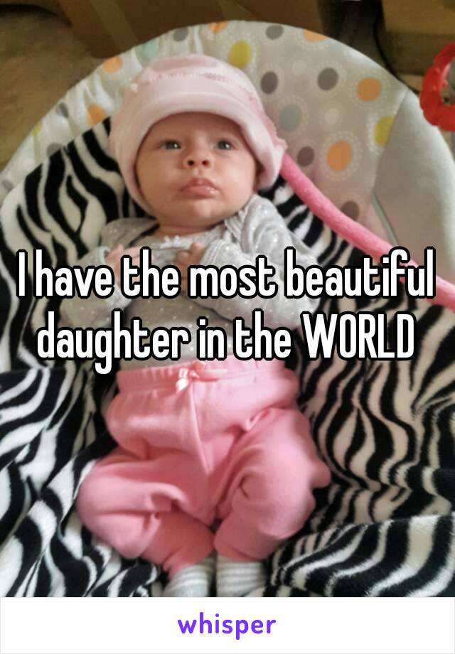 I have the most beautiful daughter in the WORLD 