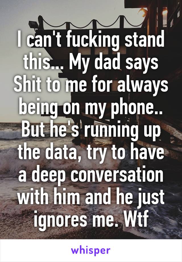 I can't fucking stand this... My dad says Shit to me for always being on my phone.. But he's running up the data, try to have a deep conversation with him and he just ignores me. Wtf