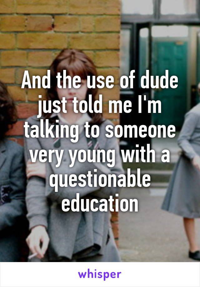 And the use of dude just told me I'm talking to someone very young with a questionable education