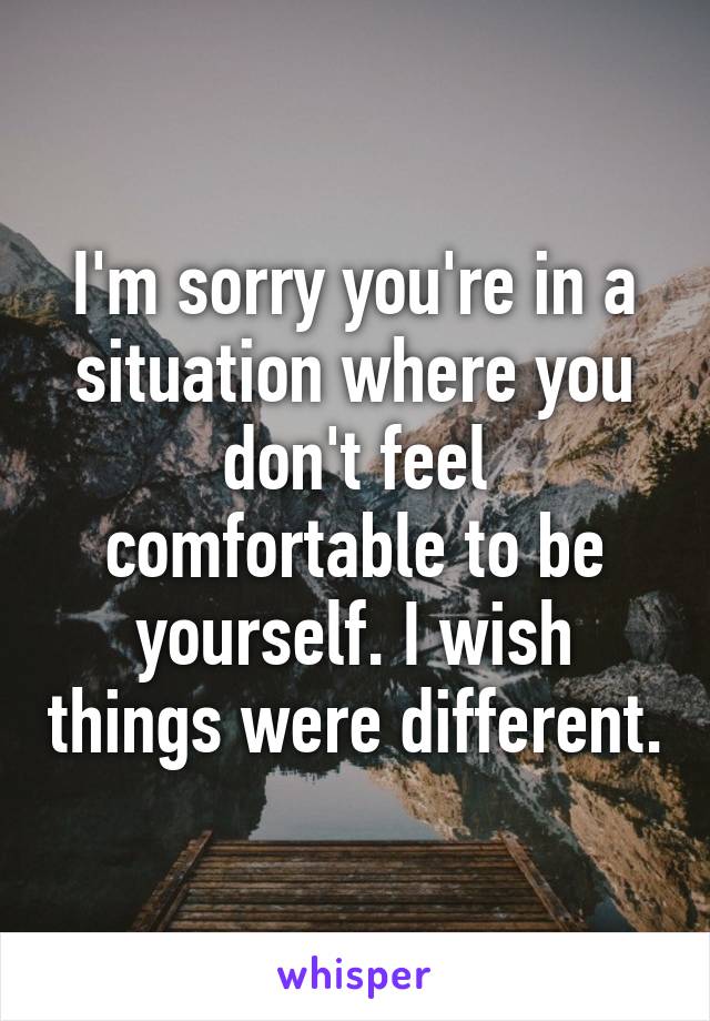 I'm sorry you're in a situation where you don't feel comfortable to be yourself. I wish things were different.