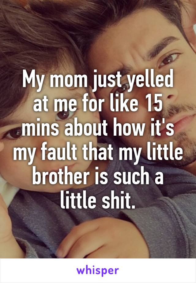 My mom just yelled at me for like 15 mins about how it's my fault that my little brother is such a little shit.