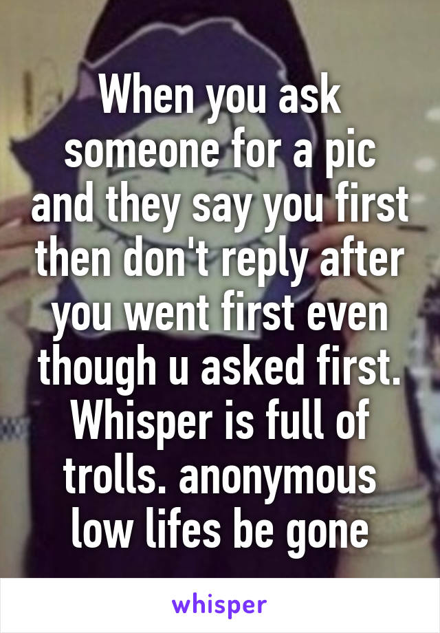 When you ask someone for a pic and they say you first then don't reply after you went first even though u asked first. Whisper is full of trolls. anonymous low lifes be gone