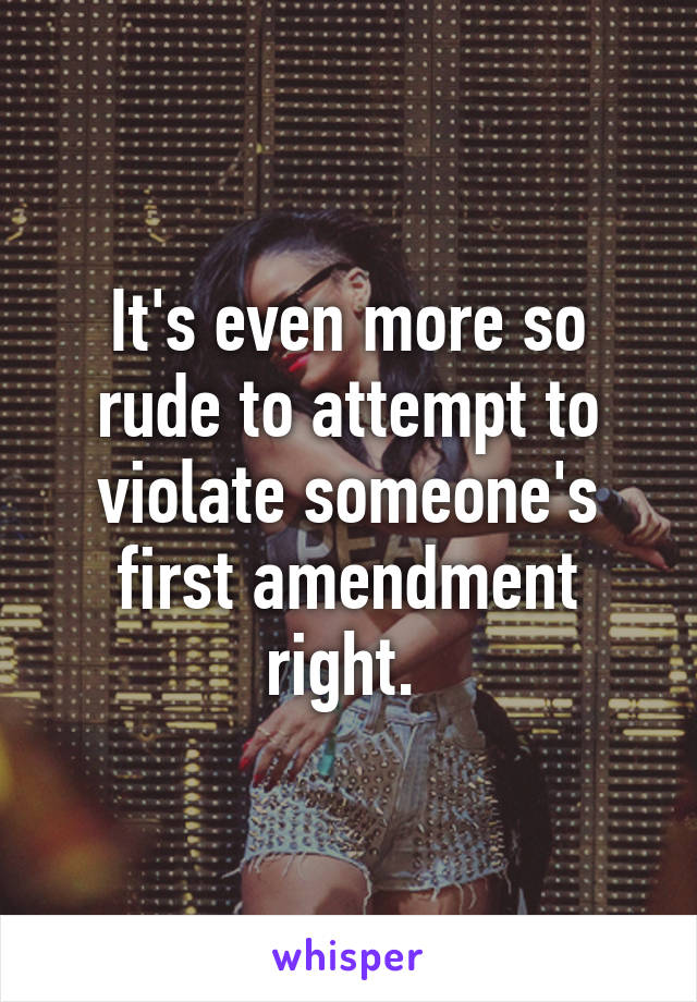 It's even more so rude to attempt to violate someone's first amendment right. 