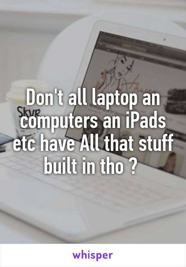 Don't all laptop an computers an iPads etc have All that stuff built in tho ? 