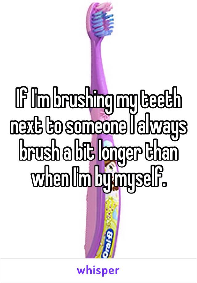 If I'm brushing my teeth next to someone I always brush a bit longer than when I'm by myself. 