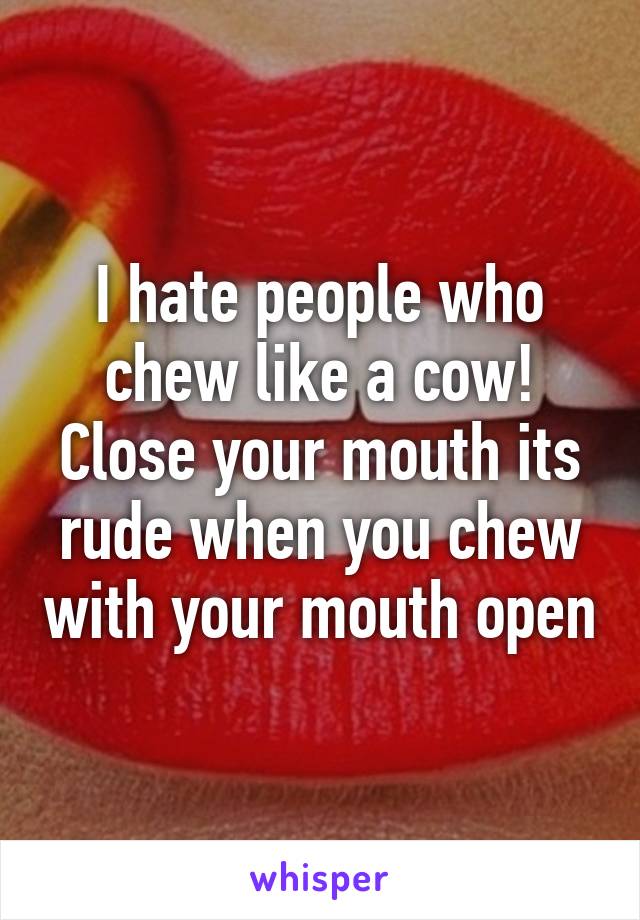 I hate people who chew like a cow! Close your mouth its rude when you chew with your mouth open