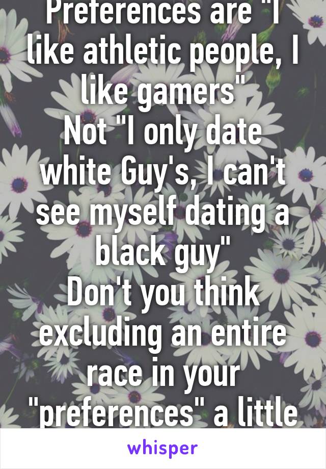 Preferences are "I like athletic people, I like gamers"
Not "I only date white Guy's, I can't see myself dating a black guy"
Don't you think excluding an entire race in your "preferences" a little racist