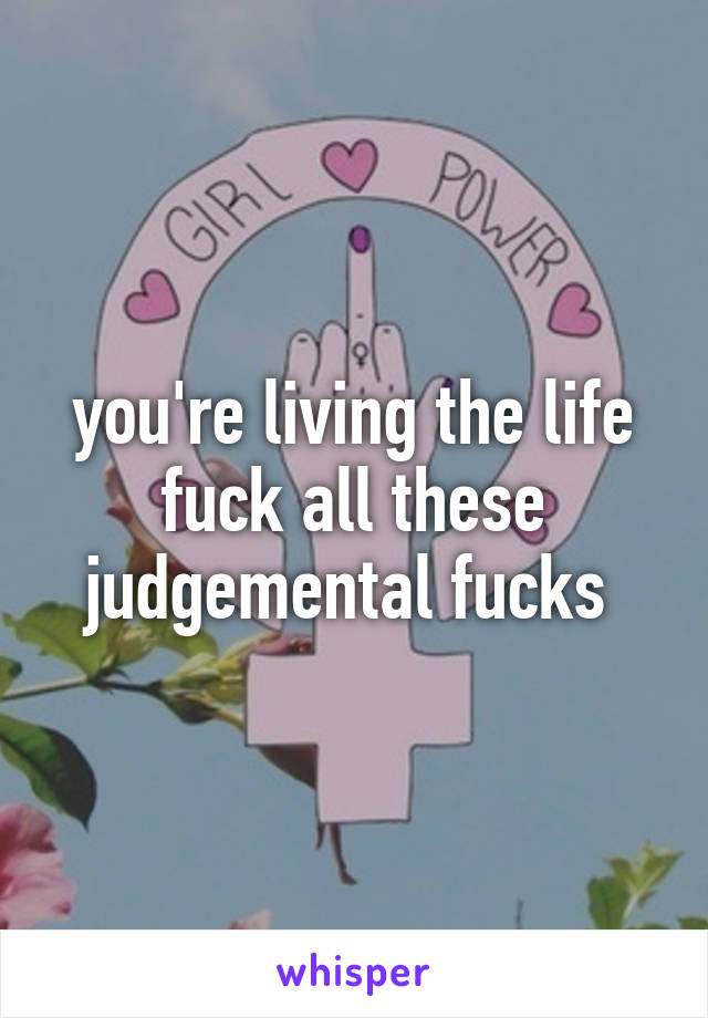 you're living the life fuck all these judgemental fucks 