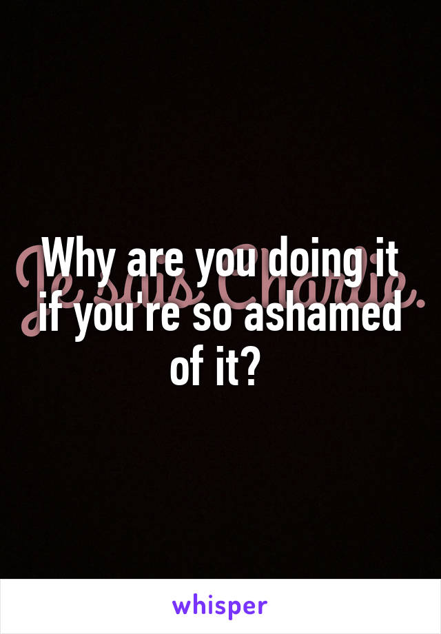 Why are you doing it if you're so ashamed of it? 