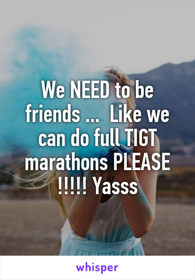 We NEED to be friends ...  Like we can do full TIGT marathons PLEASE !!!!! Yasss