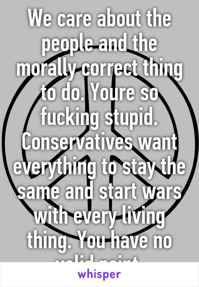 We care about the people and the morally correct thing to do. Youre so fucking stupid. Conservatives want everything to stay the same and start wars with every living thing. You have no valid point.