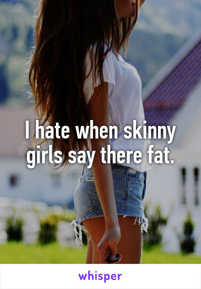 I hate when skinny girls say there fat.