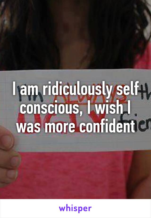 I am ridiculously self conscious, I wish I was more confident