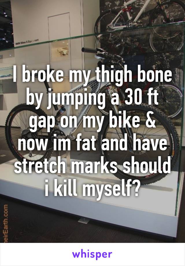 I broke my thigh bone by jumping a 30 ft gap on my bike & now im fat and have stretch marks should i kill myself?