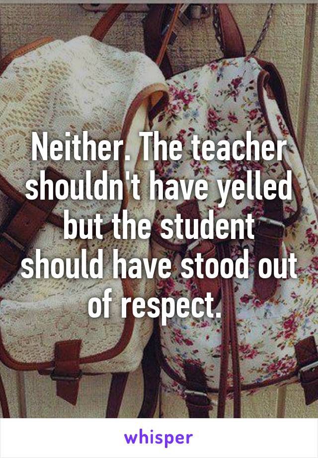 Neither. The teacher shouldn't have yelled but the student should have stood out of respect. 