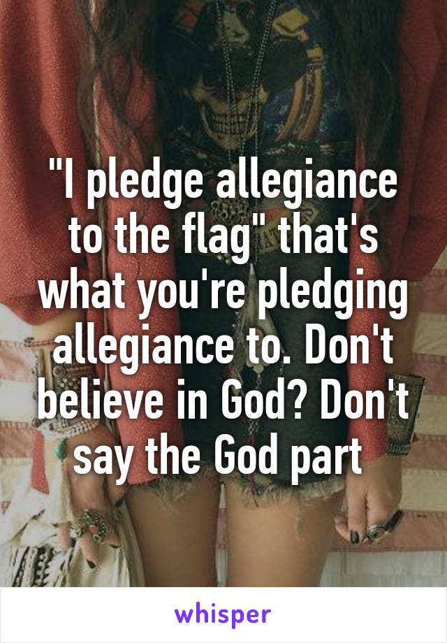 "I pledge allegiance to the flag" that's what you're pledging allegiance to. Don't believe in God? Don't say the God part 