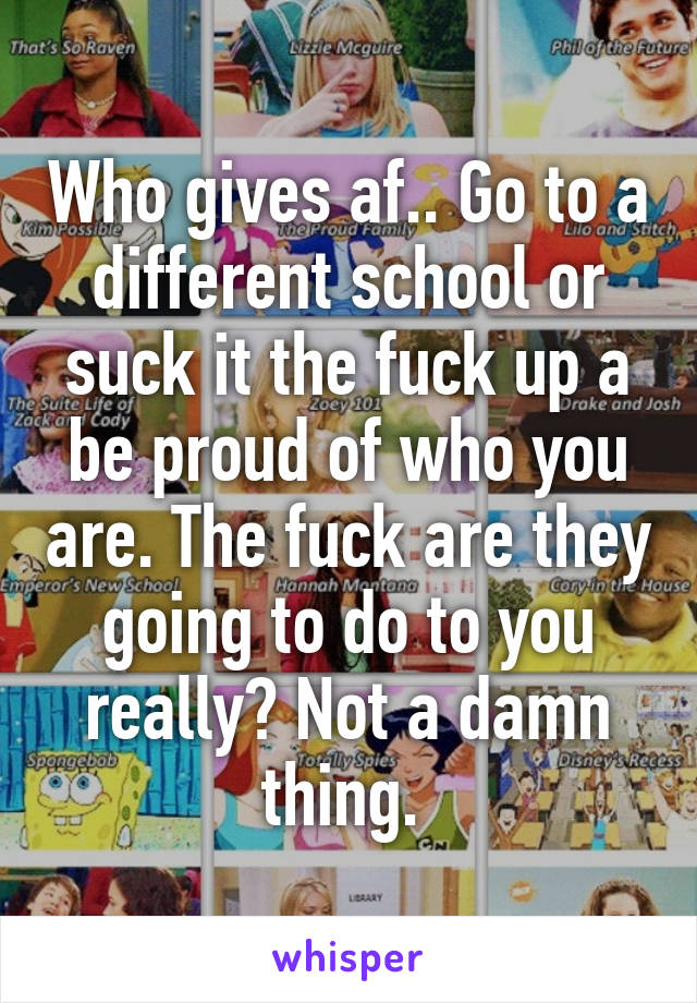 Who gives af.. Go to a different school or suck it the fuck up a be proud of who you are. The fuck are they going to do to you really? Not a damn thing. 